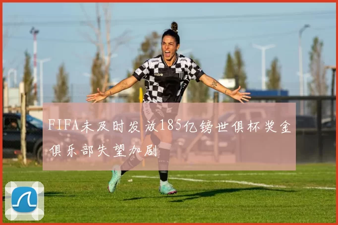 FIFA未及时发放185亿镑世俱杯奖金俱乐部失望加剧