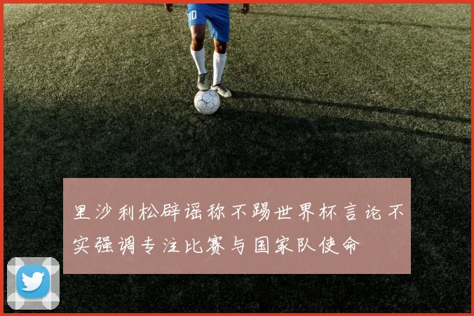 里沙利松辟谣称不踢世界杯言论不实强调专注比赛与国家队使命