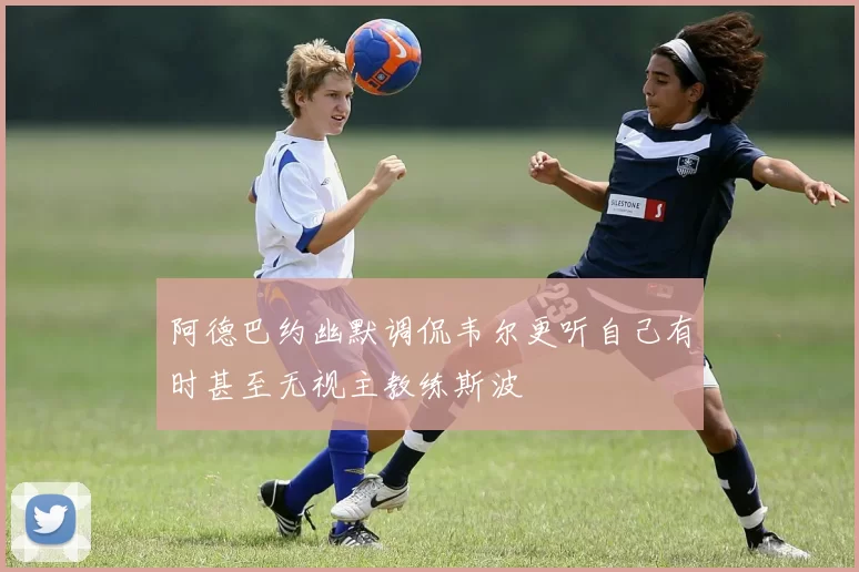 阿德巴约幽默调侃韦尔更听自己有时甚至无视主教练斯波