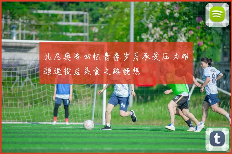 扎尼奥洛回忆青春岁月承受压力难题退役后美食之路畅想