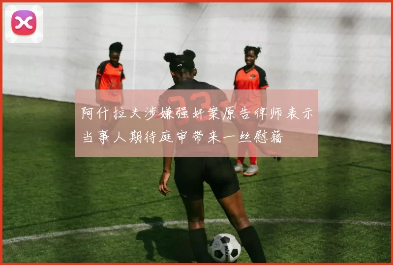 阿什拉夫涉嫌强奸案原告律师表示当事人期待庭审带来一丝慰藉