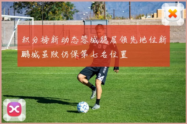 积分榜新动态蓉城稳居领先地位新鹏城虽败仍保第七名位置