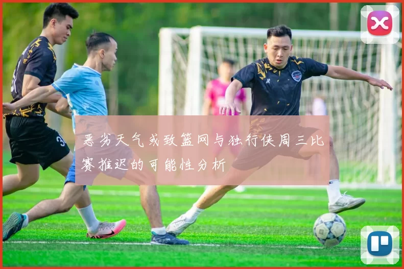 恶劣天气或致篮网与独行侠周三比赛推迟的可能性分析