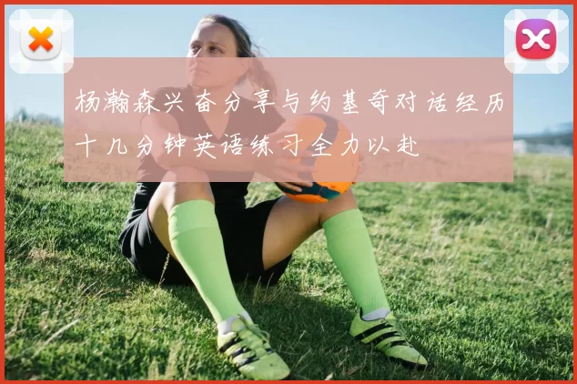 杨瀚森兴奋分享与约基奇对话经历十几分钟英语练习全力以赴