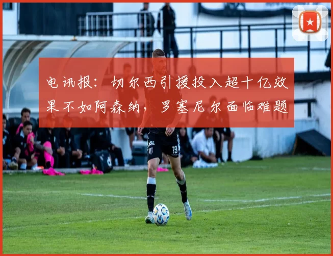 电讯报：切尔西引援投入超十亿效果不如阿森纳，罗塞尼尔面临难题