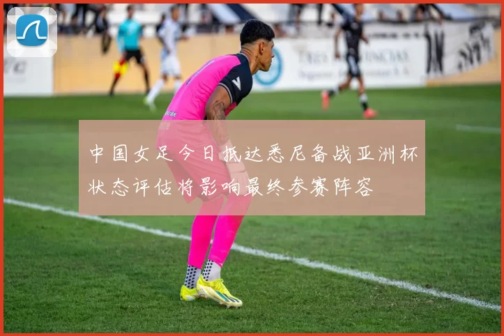 中国女足今日抵达悉尼备战亚洲杯状态评估将影响最终参赛阵容
