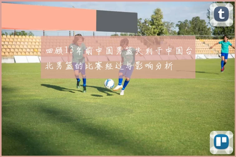 回顾13年前中国男篮失利于中国台北男篮的比赛经过与影响分析