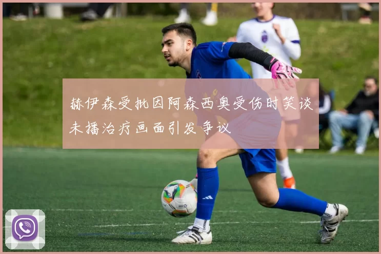 赫伊森受批因阿森西奥受伤时笑谈未播治疗画面引发争议