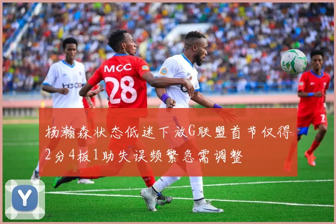 杨瀚森状态低迷下放G联盟首节仅得2分4板1助失误频繁急需调整