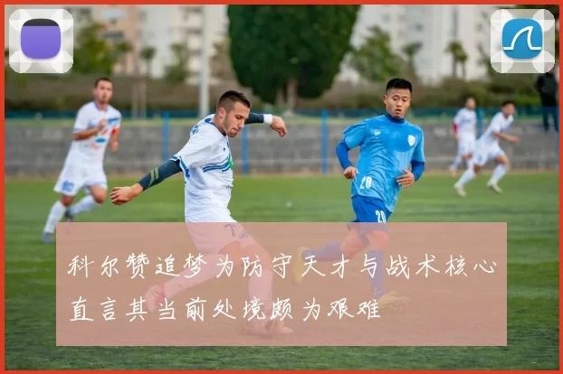 科尔赞追梦为防守天才与战术核心直言其当前处境颇为艰难