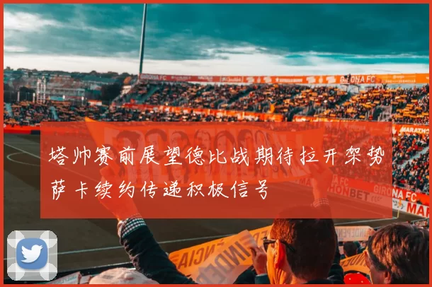 塔帅赛前展望德比战期待拉开架势萨卡续约传递积极信号