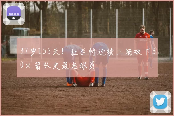 37岁155天！杜兰特连续三场砍下30火箭队史最老球员