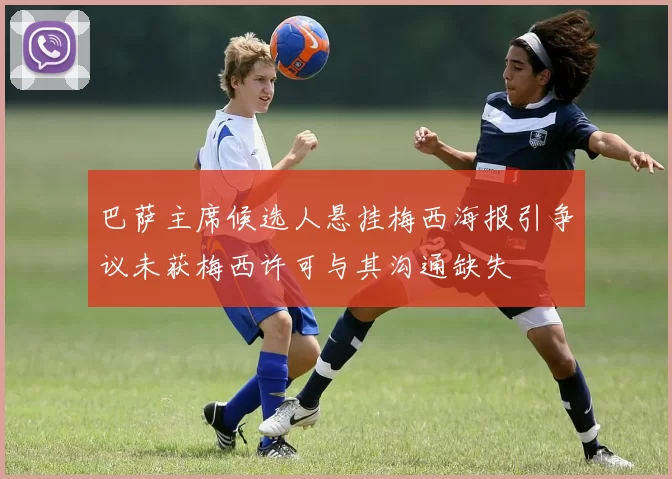 巴萨主席候选人悬挂梅西海报引争议未获梅西许可与其沟通缺失