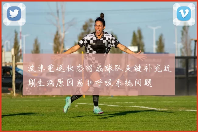 波津重返状态将成球队关键补充近期生病原因或非呼吸系统问题