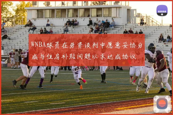 WNBA球员在劳资谈判中愿意妥协分成与住房补贴问题以求达成协议
