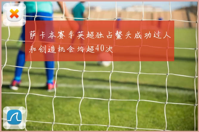 萨卡本赛季英超独占鳌头成功过人和创造机会均超40次