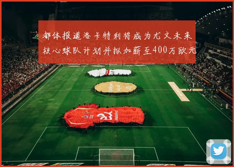 都体报道洛卡特利将成为尤文未来核心球队计划并拟加薪至400万欧元